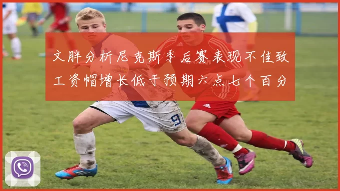 文胖分析尼克斯季后赛表现不佳致工资帽增长低于预期六点七个百分点