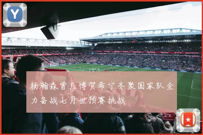 杨瀚森曾凡博贺希宁齐聚国家队全力备战七月世预赛挑战
